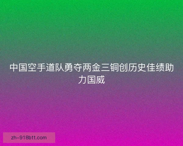 中国空手道队勇夺两金三铜创历史佳绩助力国威