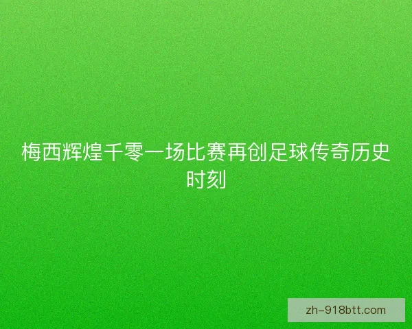 梅西辉煌千零一场比赛再创足球传奇历史时刻