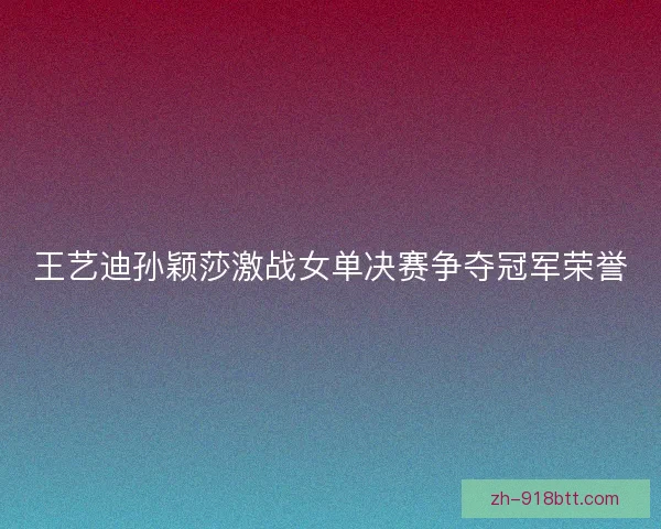 王艺迪孙颖莎激战女单决赛争夺冠军荣誉