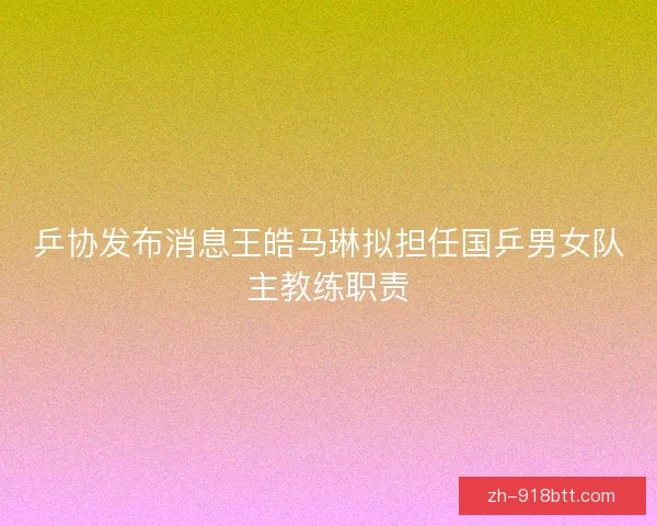 乒协发布消息王皓马琳拟担任国乒男女队主教练职责